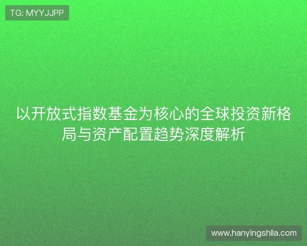 以开放式指数基金为核心的全球投资新格局与资产配置趋势深度解析